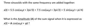 Three sinusoids with the same frequency are added together:
x(t) = 5.5 cos(wot + 2pi/3) + 7.5 cos(wot + 3pi/2) + 5 sin(wot + pi/4)
What is the Amplitude (A) of the sum signal when it is expressed as
x(t) = A cos(wot + 4) ?