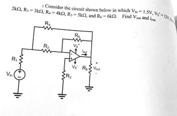 ### Circuit Analysis Problem

**Problem Statement:**

Consider the circuit shown below in which:

- \( V_{\text{in}} = 1.5 \, \text{V} \)
- \( V_{\text{s}}^+ = 12 \, \text{V} \)
- \( V_{\text{s}}^- \) (implied from context, likely negative supply rail)

The resistances are given as:
- \( R_1 = 2 \, \text{k}\Omega \)
- \( R_2 = 3 \, \text{k}\Omega \)
- \( R_3 = 4 \, \text{k}\Omega \)
- \( R_4 = 5 \, \text{k}\Omega \)
- \( R_5 = 6 \, \text{k}\Omega \)

Find \( V_{\text{out}} \) and \( i_{\text{out}} \).

**Circuit Diagram Description:**

The circuit includes:
- A voltage source \( V_{\text{in}} \) with positive and negative terminals connected to \( R_1 \).
- Resistors \( R_1, R_2, R_4, \) and \( R_5 \) are connected in a configuration that includes an operational amplifier (op-amp).
- The non-inverting terminal (\(+\)) of the op-amp is connected to the junction between \( R_2 \) and \( R_4 \).
- The inverting terminal (\(-\)) of the op-amp is connected between \( R_3 \), which leads to ground, and the feedback path.
- The op-amp gives an output \( V_{\text{out}} \) across \( R_6 \) with a direction for \( i_{\text{out}} \) indicated.

**Task:**

Analyze the circuit to determine \( V_{\text{out}} \) and \( i_{\text{out}} \) using the given resistances and input voltage values. Consider the role of the op-amp and its power supply constraints in the analysis.