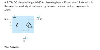 A BJT is DC biased with Ic = 0.020 A. Assuming beta = 75 and V₁ = 25 mV, what is
the expected small signal resistance, r, between base and emitter, expressed in
ohms?
BO
+
Ube
www
Your Answer:
Vie
Bib