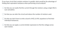 If you have a circuit that contains resistors in parallel, what would be the advantage of finding their equivalent resistance when performing circuit analysis?

- So that you can easily find the current through the resistors using a single Ohm's Law calculation.

- So that you can alter the circuit and reduce the number of resistors used.

- So that you don't have to write a bunch of KCL & KVL equations to find their individual resistances.

- So that you can apply a current divider expression to find the voltage across each resistor.