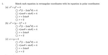 1.
Match each equation in rectangular coordinates with its equation in polar coordinates:
(a) x² + y² = 4
O
r²(1-2 sin² 0) = 4
r(cos 0 + sin() = 4
r = 2 sin 0
Or=2
(b) x² + (y − 1)² = 1
O r²(1-2 sin²0) = 4
r(cos+ sin 0) = 4
r=2 sin 0
r = 2
(c) x+y=4
Or² (1-2 sin² 0) = 4
r(cos+ sin 0) = 4
r = 2 sin 0
Or=2