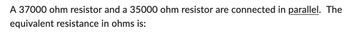 A 37000 ohm resistor and a 35000 ohm resistor are connected in parallel. The
equivalent resistance in ohms is: