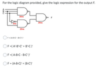 For the logic diagram provided, determine the logic expression for the output F.

### Logic Diagram
The diagram consists of three logic gates:
1. **AND Gate** (top left):
   - Inputs: A, B, C
   - Delay: 35 ns

2. **NOT Gate**:
   - Input: B
   - Output goes into the OR gate and another AND gate
   - Delay: 5 ns

3. **AND Gate** (bottom):
   - Inputs: B' (output from NOT gate), C
   - Delay: 25 ns

4. **OR Gate** (center):
   - Inputs: Outputs from the two AND gates
   - Delay: 25 ns
   - Output: F

### Logic Expression Options
- \( F = (A \cdot B \cdot C') \cdot (B \cdot C)' \)
- \( F = (A' \cdot B' \cdot C' + B' \cdot C)' \)
- \( F = (A \cdot B \cdot C \cdot B' \cdot C')' \)
- \( F = (A \cdot B \cdot C') + (B \cdot C')' \)

### Explanation 
Select the correct logic expression based on the diagram and the listed options. The total delay is measured from the path with the greatest cumulative gate delay, which affects the timing performance of the circuit.