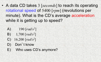 • A data CD takes 3 [seconds] to reach its operating
rotational speed of 5400 [rpm] (revolutions per
minute). What is the CD's average acceleration
while it is getting up to speed?
A)
190 [rad/s²]
1,700 [rad/s²]
B)
C) 16,200 [rad/s²]
D) Don't know
Who uses CD's anymore?
E)
