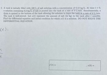 **Problem 2: Differential Equation Formulation**

A tank is initially filled with 100 L of salt solution with a concentration of 0.12 kg/L. At time \( t = 0 \), a solution containing 0.2 kg/L of salt is poured into the tank at a rate of 3 L/min. Simultaneously, a drain is opened at the bottom of the tank allowing the solution to leave at a rate of 4 L/min. The tank is well-stirred.

Let \( x(t) \) represent the amount of salt (in kg) in the tank after \( t \) minutes. Determine the differential equation and initial condition for which \( x(t) \) is a solution. **Do not solve the differential equation.**

**Differential Equation Formulation**

\[ x'(t) = \]

**Initial Condition**

\[ x(0) = \]

(Note: The problem provides space for these equations to be filled in but does not solve them.)