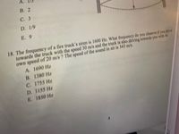 A.
В. 2
С. 3
D. 1/9
E. 9
18. The frequency of a fire truck's siren is 1600 Hz. What frequeney do you observe if you drive
towards the truck with the speed 30 m/s and the truck is also driving towards you with its
own speed of 20 m/s ? The speed of the sound in air is 343 m/s.
A. 1690 Hz
B. 1380 Hz
C. 1755 Hz
D. 1155 Hz
E. 1850 Hz
