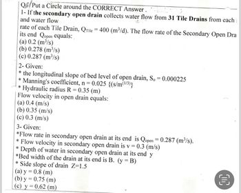 Q Put a Circle around the CORRECT Answer.
1- If the secondary open drain collects water flow from 31 Tile Drains from each :
and water flow
rate of each Tile Drain, Qrile = 400 (m³/d). The flow rate of the Secondary Open Dra
its end Qopen equals:
(a) 0.2 (m³/s)
(b) 0.278 (m³/s)
(c) 0.287 (m³/s)
2- Given:
* the longitudinal slope of bed level of open drain, So = 0.000225
Manning's coefficient, n = 0.025 {(s/m(1/³)}
*
* Hydraulic radius R = 0.35 (m)
Flow velocity in open drain equals:
(a) 0.4 (m/s)
(b) 0.35 (m/s)
(c) 0.3 (m/s)
3- Given:
*Flow rate in secondary open drain at its end is Qopen = 0.287 (m³/s).
* Flow velocity in secondary open drain is v = 0.3 (m/s)
*
Depth of water in secondary open drain at its end y
*Bed width of the drain at its end is B. (y = B)
* Side slope of drain Z=1.5
(a) y = 0.8 (m)
(b) y = 0.75 (m)
(c) y = 0.62 (m)
OC