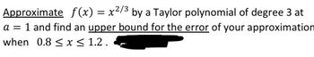 Approximate f(x) = x²/³ by a Taylor polynomial of degree 3 at
a = 1 and find an upper bound for the error of your approximation
when 0.8 ≤ x ≤ 1.2.