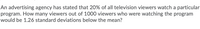 An advertising agency has stated that 20% of all television viewers watch a particular
program. How many viewers out of 1000 viewers who were watching the program
would be 1.26 standard deviations below the mean?
