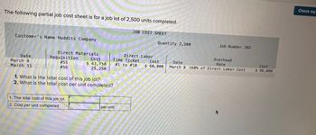 The following partial job cost sheet is for a job lot of 2,500 units completed.
Customer's Name Huddits Company
Date
March 8
March 11
Direct Materials
Requisition
# 55
# 56
Cost
$ 43,750
25,250
1. The total cost of this job lot
2. Cost per unit completed
I
1. What is the total cost of this job lot?
2. What is the total cost per unit completed?
JOB COST SHEET
Time Ticket
#1 to #10
per unit
Direct Labor
Quantity 2,500
Cost
$ 60,000
Job Number 202
Overhead
Rate
Date
March 8 160% of Direct Labor Cost
Cost
$ 96,000
Check my