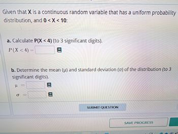 Given that X is a continuous random variable that has a uniform probability
distribution, and 0 < X < 10:
a. Calculate P(X<4) (to 3 significant digits).
P(X < 4) =
3
b. Determine the mean (u) and standard deviation (o) of the distribution (to 3
significant digits).
U
O
||
SUBMIT QUESTION
SAVE PROGRESS