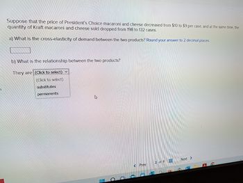 S
Suppose that the price of President's Choice macaroni and cheese decreased from $10 to $9 per case, and at the same time, the
quantity of Kraft macaroni and cheese sold dropped from 198 to 132 cases.
a) What is the cross-elasticity of demand between the two products? Round your answer to 2 decimal places.
b) What is the relationship between the two products?
They are (Click to select)
(Click to select)
substitutes
permanents
A
1
+
Prev
2 of 8
3
Next >