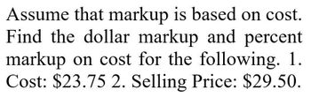 Assume that markup is based on cost.
Find the dollar markup and percent
markup on cost for the following. 1.
Cost: $23.75 2. Selling Price: $29.50.