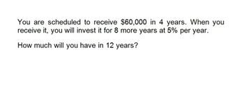 You are scheduled to receive $60,000 in 4 years. When you
receive it, you will invest it for 8 more years at 5% per year.
How much will you have in 12 years?