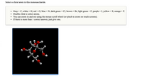 **Select a chiral atom in this monosaccharide.**

- **Gray = C; white = H; red = O; blue = N; dark green = Cl; brown = Br; light green = F; purple = I; yellow = S; orange = P.**
- **Double click to select atoms.**
- **You can zoom in and out using the mouse scroll wheel (or pinch to zoom on touch screens).**
- **If there is more than 1 correct answer, just give one.**

**Diagram Explanation:**

The diagram shows a 3D molecular model of a monosaccharide. The atoms are represented by spheres of different colors:

- Gray spheres represent carbon (C).
- White spheres represent hydrogen (H).
- Red spheres represent oxygen (O).

The structure illustrates the spatial arrangement of the atoms, emphasizing the potential chiral centers.