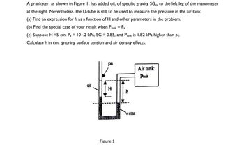 A prankster, as shown in Figure I, has added oil, of specific gravity SG., to the left leg of the manometer
at the right. Nevertheless, the U-tube is still to be used to measure the pressure in the air tank.
(a) Find an expression for h as a function of H and other parameters in the problem.
(b) Find the special case of your result when Ptank = Pa
(c) Suppose H=5 cm, Pa =
Calculate h in cm, ignoring
101.2 kPa, SG = 0.85, and Ptank is 1.82 kPa higher than p¡.
surface tension and air density effects.
oil
pa
Figure 1
water
Air tank:
Prank