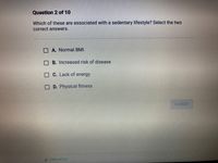 Questlon 2 of 10
Which of these are associated with a sedentary lifestyle? Select the two
correct answers.
O A. Normal BMI
O B. Increased risk of disease
O C. Lack of energy
O D. Physical fitness
SUBMIT
PREVIOUS
