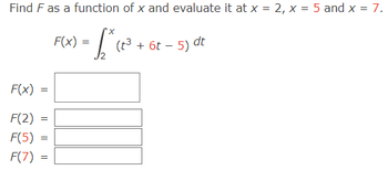 Find F as a function of x and evaluate it at x = 2, x = 5 and x = 7.
= [₁² ( ²³ + 6t
F(x)
F(2)
F(5)
F(7)
=
=
=
=
F(x) =
(t³ + 6t - 5) dt