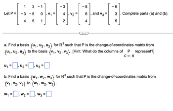 Let P =
1
- 3
4
U₁ =
3 - 1
0
1
- 5
01
W₂ =
5
■₁ U₂ = ₁ 43
=
3
W3
2
=
V₂
- 8
a. Find a basis (U₁, U2, U3} for R³ such that P is the change-of-coordinates matrix from
{U₁, U₂, U3} to the basis {V₁, V2, V3}. [Hint: What do the columns of
represent?]
4
and V3
- 6
3
5
Complete parts (a) and (b).
b. Find a basis {w₁, W₂, W3} for R³ such that P is the change-of-coordinates matrix from
{V₁, V₂, V3} to (W₁, W₂, W3}.
W₁ =
P
C← B