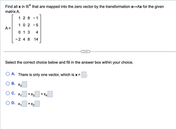 Find all x in R4 that are mapped into the zero vector by the transformation xAx for the given
matrix A.
A =
O
128 -1
O
1 02-5
Select the correct choice below and fill in the answer box within your choice.
013
4
- 2 4 8 14
A. There is only one vector, which is x =
B. X3
C. X₁
D. X₁
+ X3
+ X₂
+ X4