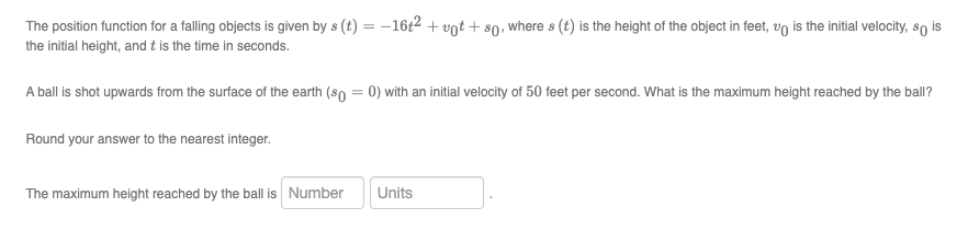 The position function for a falling objects is given by s (t) = -16t2 + vot + s0, where s (t) is the height of the object in feet, vo is the initial velocity, so is
the initial height, and t is the time in seconds.
A ball is shot upwards from the surface of the earth (so = 0) with an initial velocity of 50 feet per second. What is the maximum height reached by the ball?
Round your answer to the nearest integer.
The maximum height reached by the ball is Number
Units
