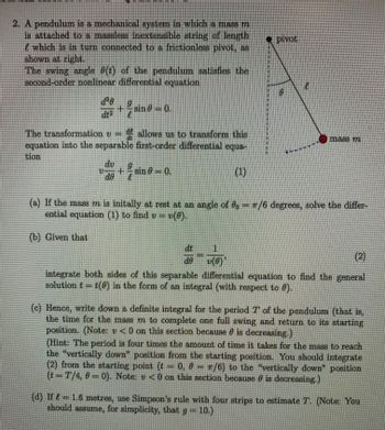 2. A pendulum is a mechanical system in which a mass m
is attached to a massless incxtensible string of length
which is in turn connected to a frictionless pivot, as
shown at right.
The swing angle (t) of the pendulum satisfies the
second-order nonlinear differential equation
d'e
22²
+ sin 0-0.
2sine
The transformation
v --
allows us to transform this
equation into the separable first-order differential equa-
tion
(1)
U +
sin 0-0.
sino
pivot
1
v(0)'
mass 77
(a) If the mass m is initally at rest at an angle of — T/6 degrees, solve the differ-
ential equation (1) to find v = v(8).
(b) Given that
(2)
de
integrate both sides of this separable differential equation to find the general
solution tt(0) in the form of an integral (with respect to 0).
(c) Hence, write down a definite integral for the period 7' of the pendulum (that is,
the time for the mass m to complete one full swing and return to its starting
position. (Note: v <0 on this section because is decreasing.)
(Hint: The period is four times the amount of time it takes for the mass to reach
the "vertically down" position from the starting position. You should integrate
(2) from the starting point (- 0, 0 = π/6) to the "vertically down" position
(t-T/4, 0-0). Note: v <0 on this section because is decreasing.)
(d) If = 1.6 metres, use Simpson's rule with four strips to estimate T. (Note: You
should assume, for simplicity, that g = 10.)