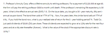 7. Professor's Annuity Corp. offers a lifetime annuity to retiring professors. For a payment of $120,000 at age 60,
the firm will pay the retiring professor $850 a month until death. If the professor's remaining life expectancy is 30
years. What is the effective annual rate (EAR)? 8. On the issue date, you bought a 30-year maturity, 8% semi-
annual coupon bond. The bond then sold at YTM of 7%. Now, five years later, the similar bond sells at YTM of
6%. If you hold the bond now, what is your realized rate of return for the 5-year holding period? 9. Todd Co.
just paid dividends of $5.00 (DO) per share. These dividends are expected to grow at a 12% rate for the next four
years and at a 4% rate thereafter (forever). What is the value of the stock if the appropriate discount rate is
10% ?