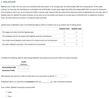 1. Costs and profit
Raphael lives in New York City and runs a business that sells pianos. In an average year, he receives $851,000 from selling pianos. Of this sales
revenue, he must pay the manufacturer a wholesale cost of $476,000; he also pays wages and utility bills totaling $281,000. He owns his showroom;
if he chooses to rent it out, he will receive $71,000 in rent per year. Assume that the value of this showroom does not depreciate over the year. Also, if
Raphael does not operate this piano business, he can work as an accountant and receive an annual salary of $34,000 with no additional monetary
costs. No other costs are incurred in running this piano business.
Identify each of Raphael's costs in the following table as either an implicit cost or an explicit cost of selling pianos.
Implicit Cost
Explicit Cost
The wages and utility bills that Raphael pays
The wholesale cost for the pianos that Raphael pays the manufacturer
The rental income Raphael could receive if he chose to rent out his showroom
The salary Raphael could earn if he worked as an accountant
Complete the following table by determining Raphael's accounting and economic profit of his piano business.
Accounting Profit
Economic Profit
Alternatively, the economic profit he would earn as an accountant would be $
Profit
(Dollars)
If Raphael's goal is to maximize his economic profit, he
True or false: Raphael is earning a normal profit.
False
O True
O
stay in the piano business.