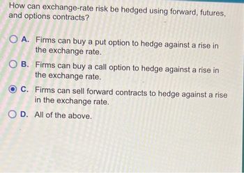 How can exchange-rate risk be hedged using forward, futures,
and options contracts?
OA. Firms can buy a put option to hedge against a rise in
the exchange rate.
OB. Firms can buy a call option to hedge against a rise in
the exchange rate.
OC. Firms can sell forward contracts to hedge against a rise
in the exchange rate.
OD. All of the above.