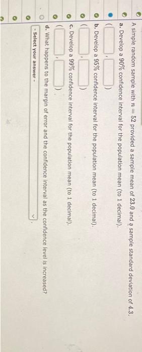 A simple random sample with n= 52 provided a sample mean of 23.0 and a sample standard deviation of 4.3.
a. Develop a 90% confidence interval for the population mean (to 1 decimal).
b. Develop a 95% confidence interval for the population mean (to 1 decimal).
c. Develop a 99% confidence interval for the population mean (to 1 decimal).
d. What happens to the margin of error and the confidence interval as the confidence level is increased?
- Select your answer -