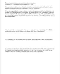 Name
Worksheet #12 – Hypothesis Testing continued (10.2-10.4)
To complete this worksheet, you will need to refer to both the normal (z) chart and Student's t chart,
found at the end of the class notes for sections 10.2 and 10.3 respectively.
1. Past data suggests that the average wait time at the drive-through at a certain fast food restaurant is 94
seconds, with a standard deviation of 21 seconds. The manager devises a new system that he thinks will
improve the wait time. He times the next 25 cars and finds that the average of this sample is 89 seconds.
a) Is there enough reason to believe that the new system has succeeded in lowering the wait time, to a 5%
level of significance?
b) Spoiler alert: the answer to (a) is “no." In other words, we fail to reject the null hypothesis. But does
this prove definitively that the manager's new system doesn't work? Explain briefly.
c) If the manager still has confidence in his new system, what should he do to prove its effectiveness?
2. A pharmaceutical company claims that their pill relieves heartburn in over 90% of the people who take
it. In clinical trials, the pill relieved the heartburn of 213 out of the 224 patients who tried it. Test the
company's claim that over 90% of people felt relief, to a 1% level of significance.
