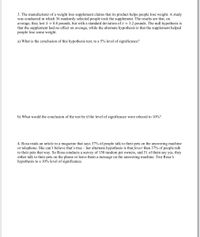 3. The manufacturer of a weight loss supplement claims that its product helps people lose weight. A study
was conducted in which 36 randomly selected people took the supplement. The results are that, on
average, they lost i = 0.8 pounds, but with a standard deviation of s = 3.2 pounds. The null hypothesis is
that the supplement had no effect on average, while the alternate hypothesis is that the supplement helped
people lose some weight.
a) What is the conclusion of this hypothesis test, to a 5% level of significance?
b) What would the conclusion of the test be if the level of significance were relaxed to 10%?
4. Rosa reads an article in a magazine that says 37% of people talk to their pets on the answering machine
or telephone. She can't believe that's true – her alternate hypothesis is that fewer than 37% of people talk
to their pets that way. So Rosa conducts a survey of 150 random pet owners, and 51 of them say yes, they
either talk to their pets on the phone or leave them a message on the answering machine. Test Rosa's
hypothesis to a 10% level of significance.
