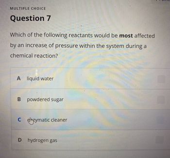 MULTIPLE CHOICE
Question 7
Which of the following reactants would be most affected
by an increase of pressure within the system during a
chemical reaction?
A liquid water
B powdered sugar
Czymatic cleaner
D hydrogen gas