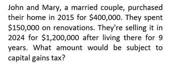 John and Mary, a married couple, purchased
their home in 2015 for $400,000. They spent
$150,000 on renovations. They're selling it in
2024 for $1,200,000 after living there for 9
years. What amount would be subject to
capital gains tax?