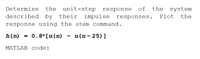 Determine
the unit-step response
of
the
system
described by their impulse responses.
Plot
the
response using the stem command.
h(n) = 0.8ª[u(n)
u (n- 25) ]
MATLAB code:
