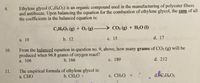 Ethylene glycol (C¿H¿O2) is an organic compound used in the manufacturing of polyester fibers
and antifreeze. Upon balancing the equation for the combustion of ethylene glycol, the sum of all
the coefficients in the balanced equation is:
9.
CH.O2 (g) + O2 (g) - CO2 (g) + H20 (1)
а. 10
b. 12
с. 15
d. 17
From the balanced equation in question no. 9, above, how many grams of CO2 (g) will be
produced when 96.8 grams of oxygen react?
10.
a. 106
b. 166
с. 189
d. 212
The empirical formula of ethylene glycol is:
а. CНО
11.
b. CH2O
c. CH30
d. CH6O2
