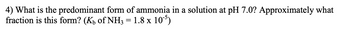 4) What is the predominant form of ammonia in a solution at pH 7.0? Approximately what
fraction is this form? (K₁ of NH3 = 1.8 x 105)