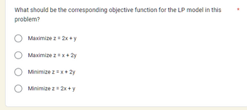 What should be the corresponding objective function for the LP model in this
problem?
Maximize z = 2x + y
Maximize z = x + 2y
Minimize z = x + 2y
Minimize z = 2x + y