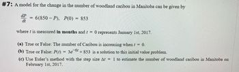 #7: A model for the change in the number of woodland caribou in Manitoba can be given by
6(850-P), P(0) 853
dP
dt
where t is measured in months and t = 0 represents January 1st, 2017.
(a) True or False: The number of Caribou is increasing when t = 0.
(b) True or False: P(t)
3e-6t
+853 is a solution to this initial value problem.
(c) Use Euler's method with the step size At = 1 to estimate the number of woodland caribou in Manitoba on
February 1st, 2017.
=