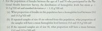 For the population of females between the ages of 3 and 74 who participated in the National Health Interview Survey, the distribution of hemoglobin levels has a mean \( \mu = 13.3 \, \text{g/100 ml} \) and a standard deviation \( \sigma = 1.12 \, \text{g/100 ml} \).

(a) What proportion of females in this population have a hemoglobin level between 13.0 and 13.5 g/100 ml?

(b) If repeated samples of size 15 are selected from this population, what proportion of the samples will have a mean hemoglobin level between 13.0 and 13.5 g/100 ml?

(c) If the repeated samples are of size 30, what proportion will have a mean between 13.0 and 13.5 g/100 ml?