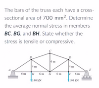 The bars of the truss each have a cross-
sectional area of 700 mm². Determine
the average normal stress in members
BC, BG, and BH. State whether the
stress is tensile or compressive.
6 m
4 m
4 m
E
6 m
H 6m
F
F 6m
6 m
140 kN
140 kN
