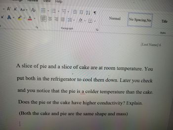 Review View Help
V
A A Aa Po
x² AA.
t
E EL T
27
Normal
No Spacing, No
Title
Paragraph
S
[Last Name] 6
A slice of pie and a slice of cake are at room temperature. You
put both in the refrigerator to cool them down. Later you check
and you notice that the pie is a colder temperature than the cake.
Does the pie or the cake have higher conductivity? Explain.
(Both the cake and pie are the same shape and mass)
Styles