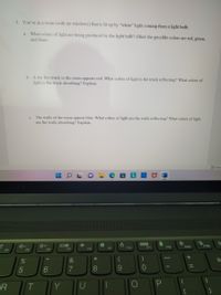 3. You're in a room (with no windows) that is lit up by "white" light coming from a light bulb.
a. What colors of light are being produced by the light bulb? (Hint: the possible colors are red, green,
and blue)
b. A toy fire truck in the room appears red. What colors of light is the truck reflecting? What colors of
light is the truck absorbing? Explain.
c. The walls of the room appear blue. What colors of light are the walls reflecting? What colors of light
are the walls absorbing? Explain.
Focus
F11
F12
Insert
PriSc
F5
F6
F7
F8
F9
F10
F4
*
&
Ba
5
6.
7
8
9.
R
T.
Y

