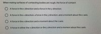 When mating surfaces of contacting bodies are rough, the force of contact:
A force in thex direction and a force in the y direction.
A force in thex direction, a force in the y direction, and a moment about the z axis.
A force in the x direction and a moment about the z axis.
A force in either the x direction or the y direction and a moment about the z axis.
