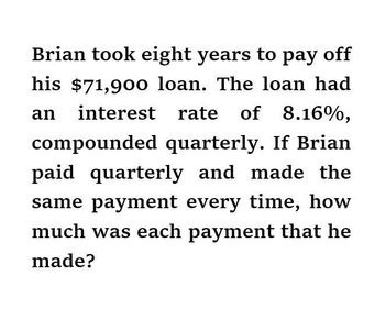 Brian took eight years to pay off
his $71,900 loan. The loan had
an interest rate of 8.16%,
compounded quarterly. If Brian
paid quarterly and made the
same payment every time, how
much was each payment that he
made?