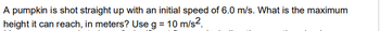 A pumpkin is shot straight up with an initial speed of 6.0 m/s. What is the maximum
height it can reach, in meters? Use g = 10 m/s².