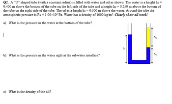 Q2. A "U" shaped tube (with a constant radius) is filled with water and oil as shown. The water is a height h1 =
0.400 m above the bottom of the tube on the left side of the tube and a height h2 = 0.250 m above the bottom of
the tube on the right side of the tube. The oil is a height h3 = 0.300 m above the water. Around the tube the
atmospheric pressure is PA = 1.00×105 Pa. Water has a density of 1000 kg/m³. Clearly show all work!
a) What is the pressure in the water at the bottom of the tube?
|
b) What is the pressure in the water right at the oil-water interface?
c) What is the density of the oil?
h₁
2