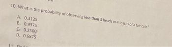 10. What is the probability of observing less than 3 heads in 4 tosses of a fair coin?
A. 0.3125
B. 0.9375
C. 0.2500
D. 0.6875