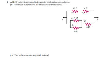 4. A 12.0 V battery is connected to the resistor combination shown below.
(a) How much current leaves the battery due to the resistors?
(b) What is the current through each resistor?
a
12 Q2
W
R₁
R3
R₁
692
w
692
692
www
R₂
R₁
www
6Ω
b