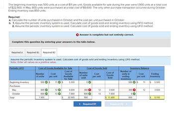 The beginning inventory was 500 units at a cost of $11 per unit. Goods available for sale during the year were 1,900 units at a total cost
of $22,900. In May, 800 units were purchased at a total cost of $9,600. The only other purchase transaction occurred during October.
Ending inventory was 850 units.
Required:
a. Calculate the number of units purchased in October and the cost per unit purchased in October.
b. 1. Assume the periodic inventory system is used. Calculate cost of goods sold and ending inventory using FIFO method.
2. Assume the periodic inventory system is used. Calculate cost of goods sold and ending inventory using LIFO method.
Complete this question by entering your answers in the tabs below.
Required A Required B1 Required B2
Assume the periodic inventory system is used. Calculate cost of goods sold and ending inventory using LIFO method.
Note: Enter all values as a positive value.
Periodic LIFO
Beginning Inventory
Purchases:
May
October
Total
Cost of Goods Available for Sale
Cost of
Goods
Available
for Sale
Number
of units
500 $ 11✔ $
800✔
600✔
Cost
per unit
1,900
12✔
13✔
$
> Answer is complete but not entirely correct.
5.500
9,600
7,800
22,900
Cost of Goods Sold
Cost
per unit
Number
of units
sold
0
300 x
600✔
900
< Required B1
12
13
Cost of
Goods
Sold
3.600
7,800
$ 11,400
Inventory Balance
Number of
units in
ending
inventory
Required B2 >
500 S
300 x
0✔
Cost
per unit
800
11
12
Ending
Inventory
S 5,500
3,600
S 9,100